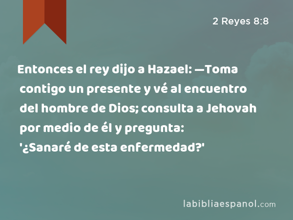 Entonces el rey dijo a Hazael: —Toma contigo un presente y vé al encuentro del hombre de Dios; consulta a Jehovah por medio de él y pregunta: '¿Sanaré de esta enfermedad?' - 2 Reyes 8:8