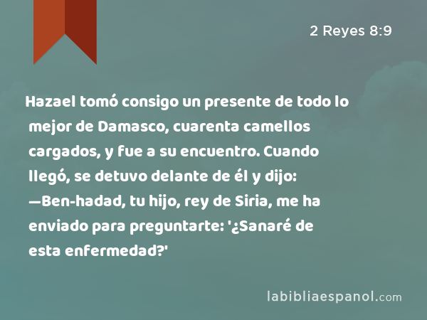 Hazael tomó consigo un presente de todo lo mejor de Damasco, cuarenta camellos cargados, y fue a su encuentro. Cuando llegó, se detuvo delante de él y dijo: —Ben-hadad, tu hijo, rey de Siria, me ha enviado para preguntarte: '¿Sanaré de esta enfermedad?' - 2 Reyes 8:9