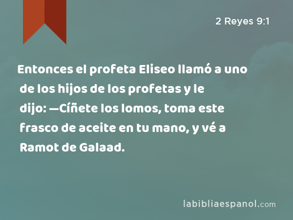 Entonces el profeta Eliseo llamó a uno de los hijos de los profetas y le dijo: —Cíñete los lomos, toma este frasco de aceite en tu mano, y vé a Ramot de Galaad. - 2 Reyes 9:1