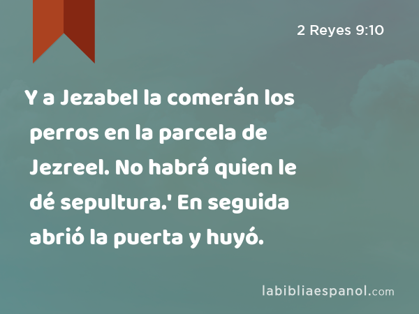 Y a Jezabel la comerán los perros en la parcela de Jezreel. No habrá quien le dé sepultura.' En seguida abrió la puerta y huyó. - 2 Reyes 9:10