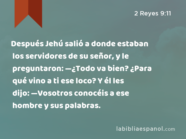 Después Jehú salió a donde estaban los servidores de su señor, y le preguntaron: —¿Todo va bien? ¿Para qué vino a ti ese loco? Y él les dijo: —Vosotros conocéis a ese hombre y sus palabras. - 2 Reyes 9:11