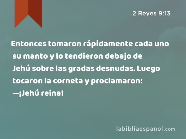 Entonces tomaron rápidamente cada uno su manto y lo tendieron debajo de Jehú sobre las gradas desnudas. Luego tocaron la corneta y proclamaron: —¡Jehú reina! - 2 Reyes 9:13