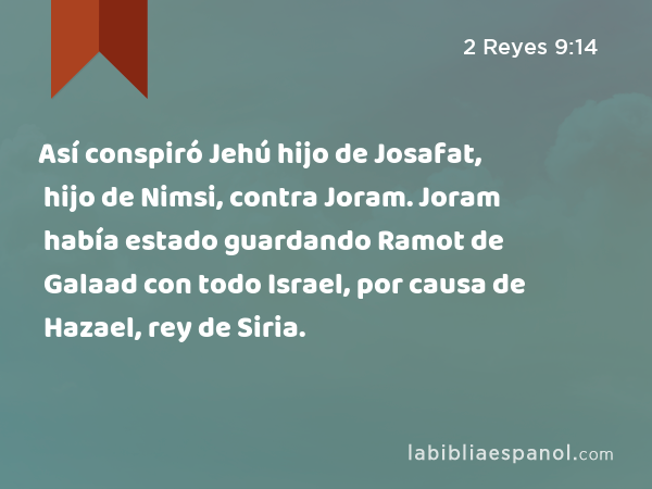 Así conspiró Jehú hijo de Josafat, hijo de Nimsi, contra Joram. Joram había estado guardando Ramot de Galaad con todo Israel, por causa de Hazael, rey de Siria. - 2 Reyes 9:14