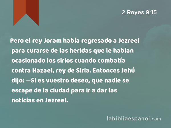 Pero el rey Joram había regresado a Jezreel para curarse de las heridas que le habían ocasionado los sirios cuando combatía contra Hazael, rey de Siria. Entonces Jehú dijo: —Si es vuestro deseo, que nadie se escape de la ciudad para ir a dar las noticias en Jezreel. - 2 Reyes 9:15