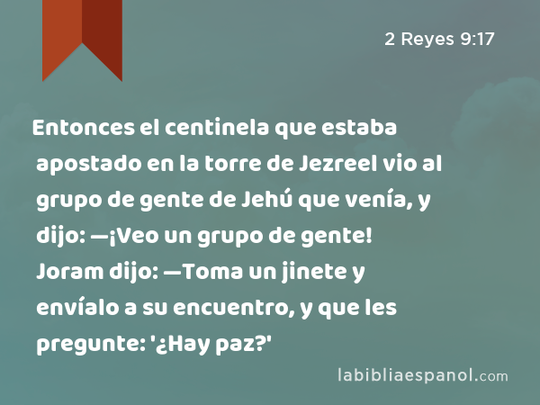 Entonces el centinela que estaba apostado en la torre de Jezreel vio al grupo de gente de Jehú que venía, y dijo: —¡Veo un grupo de gente! Joram dijo: —Toma un jinete y envíalo a su encuentro, y que les pregunte: '¿Hay paz?' - 2 Reyes 9:17