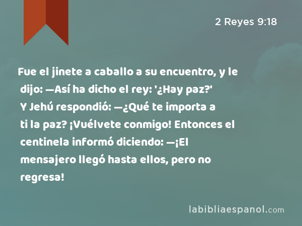 Fue el jinete a caballo a su encuentro, y le dijo: —Así ha dicho el rey: '¿Hay paz?' Y Jehú respondió: —¿Qué te importa a ti la paz? ¡Vuélvete conmigo! Entonces el centinela informó diciendo: —¡El mensajero llegó hasta ellos, pero no regresa! - 2 Reyes 9:18