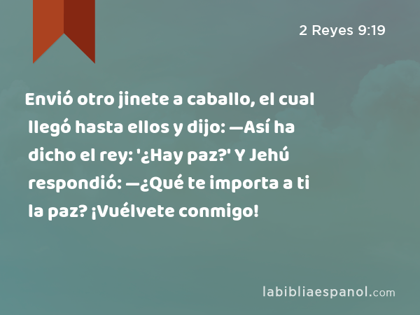 Envió otro jinete a caballo, el cual llegó hasta ellos y dijo: —Así ha dicho el rey: '¿Hay paz?' Y Jehú respondió: —¿Qué te importa a ti la paz? ¡Vuélvete conmigo! - 2 Reyes 9:19