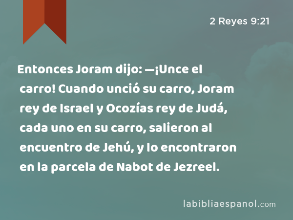Entonces Joram dijo: —¡Unce el carro! Cuando unció su carro, Joram rey de Israel y Ocozías rey de Judá, cada uno en su carro, salieron al encuentro de Jehú, y lo encontraron en la parcela de Nabot de Jezreel. - 2 Reyes 9:21
