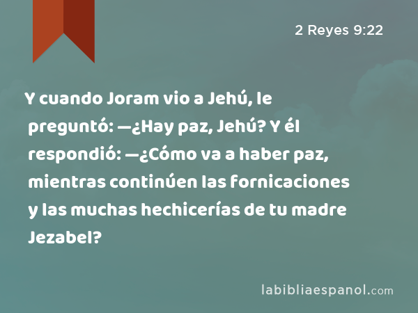 Y cuando Joram vio a Jehú, le preguntó: —¿Hay paz, Jehú? Y él respondió: —¿Cómo va a haber paz, mientras continúen las fornicaciones y las muchas hechicerías de tu madre Jezabel? - 2 Reyes 9:22