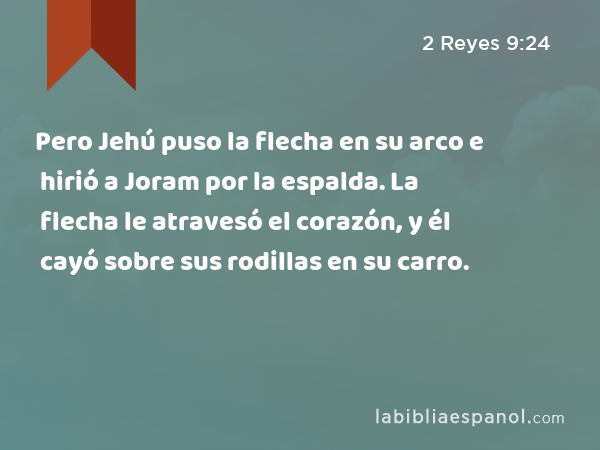 Pero Jehú puso la flecha en su arco e hirió a Joram por la espalda. La flecha le atravesó el corazón, y él cayó sobre sus rodillas en su carro. - 2 Reyes 9:24