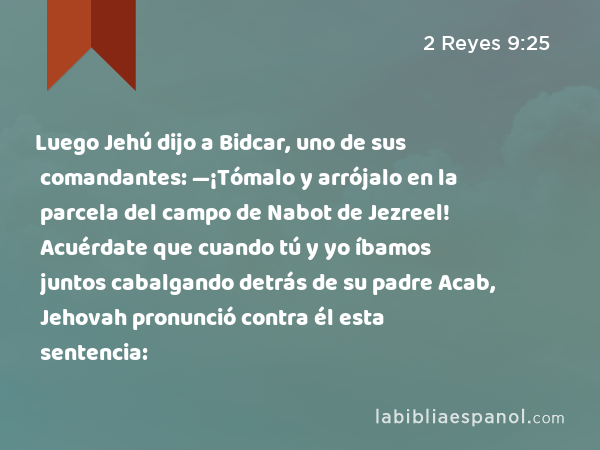 Luego Jehú dijo a Bidcar, uno de sus comandantes: —¡Tómalo y arrójalo en la parcela del campo de Nabot de Jezreel! Acuérdate que cuando tú y yo íbamos juntos cabalgando detrás de su padre Acab, Jehovah pronunció contra él esta sentencia: - 2 Reyes 9:25