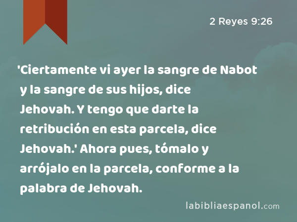 'Ciertamente vi ayer la sangre de Nabot y la sangre de sus hijos, dice Jehovah. Y tengo que darte la retribución en esta parcela, dice Jehovah.' Ahora pues, tómalo y arrójalo en la parcela, conforme a la palabra de Jehovah. - 2 Reyes 9:26