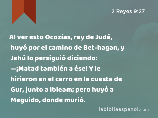 Al ver esto Ocozías, rey de Judá, huyó por el camino de Bet-hagan, y Jehú lo persiguió diciendo: —¡Matad también a ése! Y le hirieron en el carro en la cuesta de Gur, junto a Ibleam; pero huyó a Meguido, donde murió. - 2 Reyes 9:27