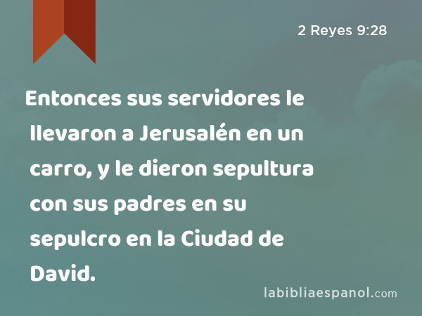 Entonces sus servidores le llevaron a Jerusalén en un carro, y le dieron sepultura con sus padres en su sepulcro en la Ciudad de David. - 2 Reyes 9:28