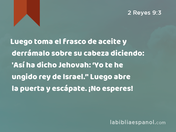 Luego toma el frasco de aceite y derrámalo sobre su cabeza diciendo: 'Así ha dicho Jehovah: ‘Yo te he ungido rey de Israel.’' Luego abre la puerta y escápate. ¡No esperes! - 2 Reyes 9:3