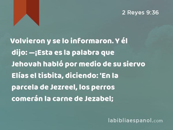 Volvieron y se lo informaron. Y él dijo: —¡Esta es la palabra que Jehovah habló por medio de su siervo Elías el tisbita, diciendo: 'En la parcela de Jezreel, los perros comerán la carne de Jezabel; - 2 Reyes 9:36