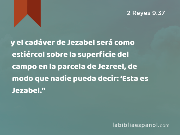 y el cadáver de Jezabel será como estiércol sobre la superficie del campo en la parcela de Jezreel, de modo que nadie pueda decir: ‘Esta es Jezabel.’' - 2 Reyes 9:37