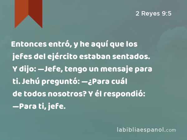 Entonces entró, y he aquí que los jefes del ejército estaban sentados. Y dijo: —Jefe, tengo un mensaje para ti. Jehú preguntó: —¿Para cuál de todos nosotros? Y él respondió: —Para ti, jefe. - 2 Reyes 9:5