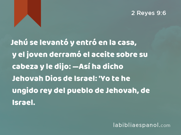 Jehú se levantó y entró en la casa, y el joven derramó el aceite sobre su cabeza y le dijo: —Así ha dicho Jehovah Dios de Israel: 'Yo te he ungido rey del pueblo de Jehovah, de Israel. - 2 Reyes 9:6