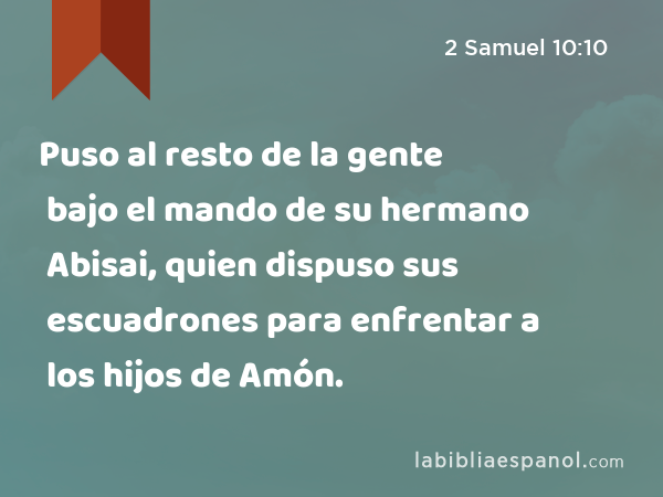 Puso al resto de la gente bajo el mando de su hermano Abisai, quien dispuso sus escuadrones para enfrentar a los hijos de Amón. - 2 Samuel 10:10