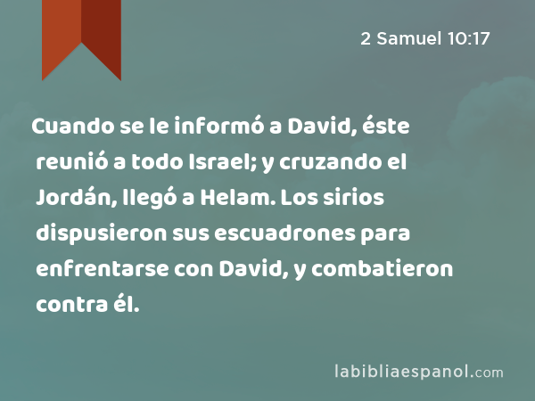 Cuando se le informó a David, éste reunió a todo Israel; y cruzando el Jordán, llegó a Helam. Los sirios dispusieron sus escuadrones para enfrentarse con David, y combatieron contra él. - 2 Samuel 10:17