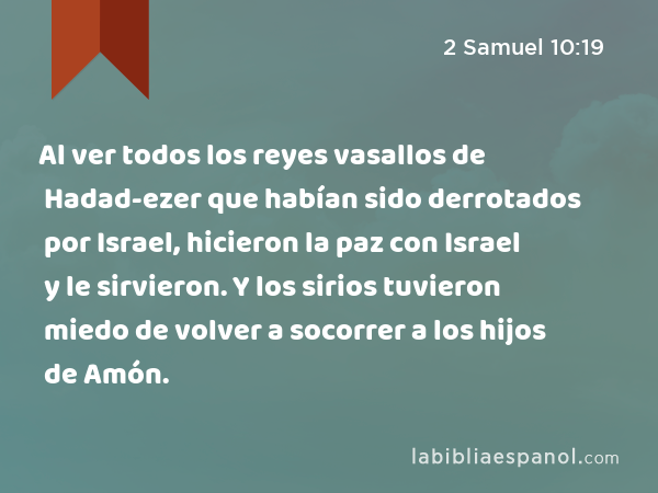 Al ver todos los reyes vasallos de Hadad-ezer que habían sido derrotados por Israel, hicieron la paz con Israel y le sirvieron. Y los sirios tuvieron miedo de volver a socorrer a los hijos de Amón. - 2 Samuel 10:19