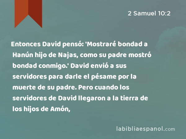 Entonces David pensó: 'Mostraré bondad a Hanún hijo de Najas, como su padre mostró bondad conmigo.' David envió a sus servidores para darle el pésame por la muerte de su padre. Pero cuando los servidores de David llegaron a la tierra de los hijos de Amón, - 2 Samuel 10:2