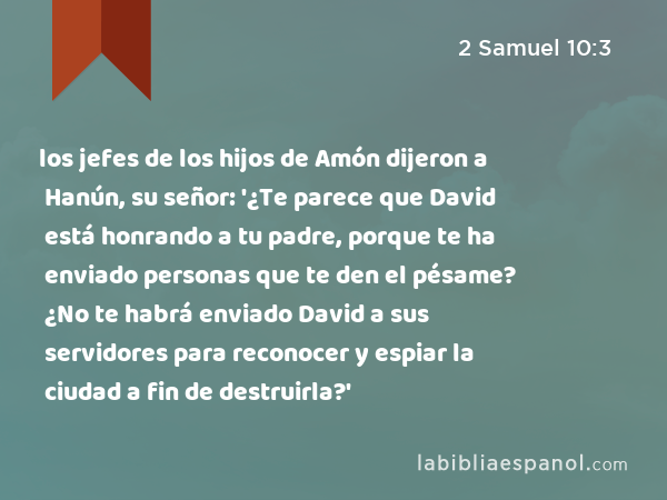 los jefes de los hijos de Amón dijeron a Hanún, su señor: '¿Te parece que David está honrando a tu padre, porque te ha enviado personas que te den el pésame? ¿No te habrá enviado David a sus servidores para reconocer y espiar la ciudad a fin de destruirla?' - 2 Samuel 10:3