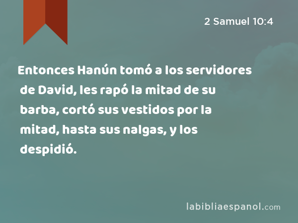 Entonces Hanún tomó a los servidores de David, les rapó la mitad de su barba, cortó sus vestidos por la mitad, hasta sus nalgas, y los despidió. - 2 Samuel 10:4