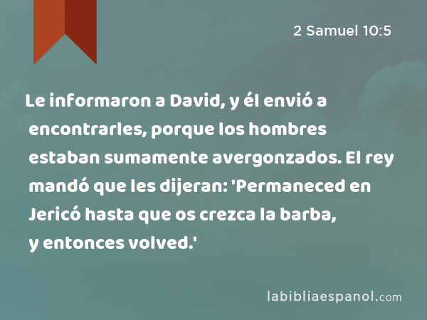 Le informaron a David, y él envió a encontrarles, porque los hombres estaban sumamente avergonzados. El rey mandó que les dijeran: 'Permaneced en Jericó hasta que os crezca la barba, y entonces volved.' - 2 Samuel 10:5