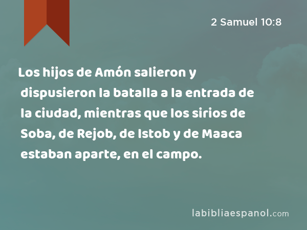 Los hijos de Amón salieron y dispusieron la batalla a la entrada de la ciudad, mientras que los sirios de Soba, de Rejob, de Istob y de Maaca estaban aparte, en el campo. - 2 Samuel 10:8