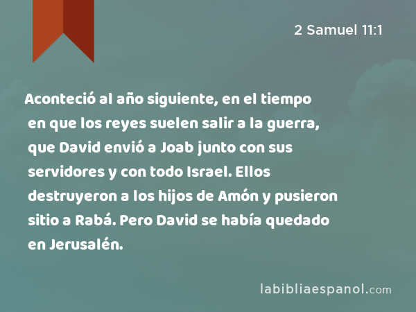 Aconteció al año siguiente, en el tiempo en que los reyes suelen salir a la guerra, que David envió a Joab junto con sus servidores y con todo Israel. Ellos destruyeron a los hijos de Amón y pusieron sitio a Rabá. Pero David se había quedado en Jerusalén. - 2 Samuel 11:1