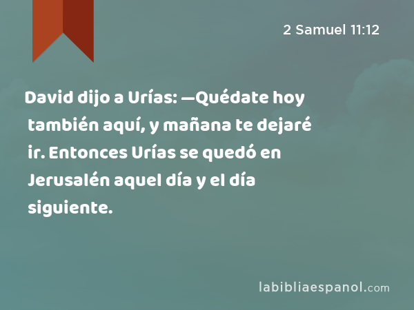 David dijo a Urías: —Quédate hoy también aquí, y mañana te dejaré ir. Entonces Urías se quedó en Jerusalén aquel día y el día siguiente. - 2 Samuel 11:12