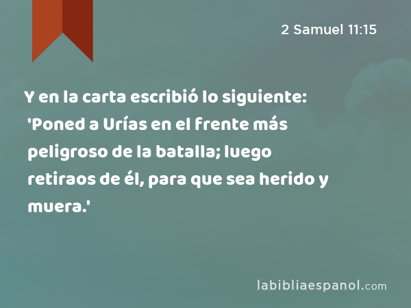 Y en la carta escribió lo siguiente: 'Poned a Urías en el frente más peligroso de la batalla; luego retiraos de él, para que sea herido y muera.' - 2 Samuel 11:15