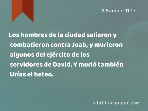 Los hombres de la ciudad salieron y combatieron contra Joab, y murieron algunos del ejército de los servidores de David. Y murió también Urías el heteo. - 2 Samuel 11:17