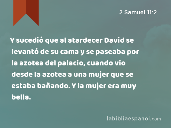 Y sucedió que al atardecer David se levantó de su cama y se paseaba por la azotea del palacio, cuando vio desde la azotea a una mujer que se estaba bañando. Y la mujer era muy bella. - 2 Samuel 11:2