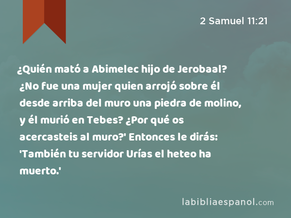 ¿Quién mató a Abimelec hijo de Jerobaal? ¿No fue una mujer quien arrojó sobre él desde arriba del muro una piedra de molino, y él murió en Tebes? ¿Por qué os acercasteis al muro?' Entonces le dirás: 'También tu servidor Urías el heteo ha muerto.' - 2 Samuel 11:21