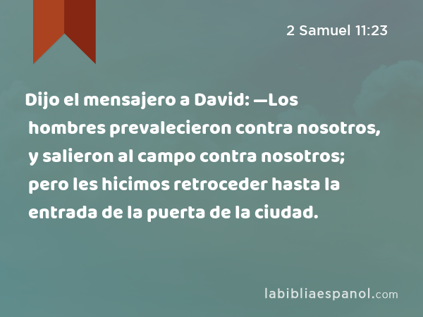 Dijo el mensajero a David: —Los hombres prevalecieron contra nosotros, y salieron al campo contra nosotros; pero les hicimos retroceder hasta la entrada de la puerta de la ciudad. - 2 Samuel 11:23