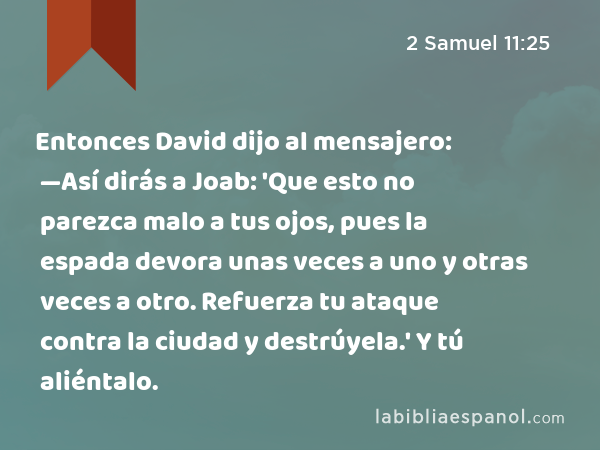 Entonces David dijo al mensajero: —Así dirás a Joab: 'Que esto no parezca malo a tus ojos, pues la espada devora unas veces a uno y otras veces a otro. Refuerza tu ataque contra la ciudad y destrúyela.' Y tú aliéntalo. - 2 Samuel 11:25