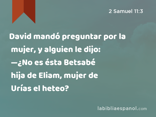 David mandó preguntar por la mujer, y alguien le dijo: —¿No es ésta Betsabé hija de Eliam, mujer de Urías el heteo? - 2 Samuel 11:3