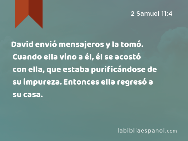 David envió mensajeros y la tomó. Cuando ella vino a él, él se acostó con ella, que estaba purificándose de su impureza. Entonces ella regresó a su casa. - 2 Samuel 11:4