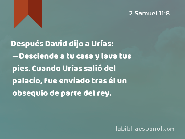 Después David dijo a Urías: —Desciende a tu casa y lava tus pies. Cuando Urías salió del palacio, fue enviado tras él un obsequio de parte del rey. - 2 Samuel 11:8