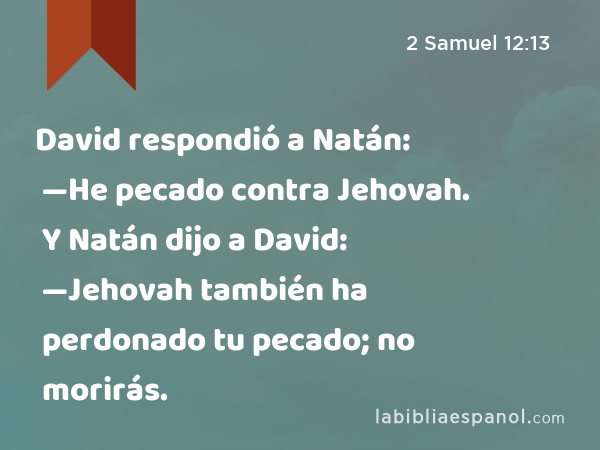 David respondió a Natán: —He pecado contra Jehovah. Y Natán dijo a David: —Jehovah también ha perdonado tu pecado; no morirás. - 2 Samuel 12:13
