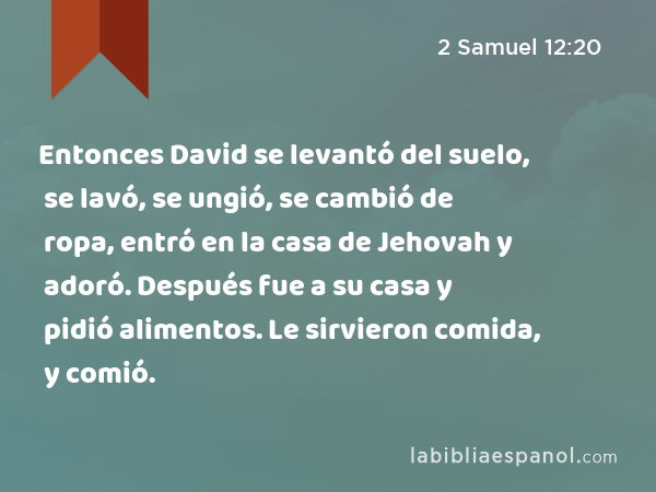 Entonces David se levantó del suelo, se lavó, se ungió, se cambió de ropa, entró en la casa de Jehovah y adoró. Después fue a su casa y pidió alimentos. Le sirvieron comida, y comió. - 2 Samuel 12:20