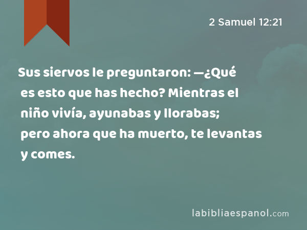 Sus siervos le preguntaron: —¿Qué es esto que has hecho? Mientras el niño vivía, ayunabas y llorabas; pero ahora que ha muerto, te levantas y comes. - 2 Samuel 12:21