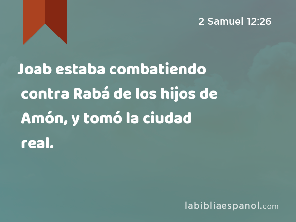 Joab estaba combatiendo contra Rabá de los hijos de Amón, y tomó la ciudad real. - 2 Samuel 12:26