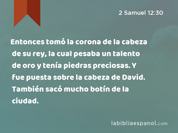 Entonces tomó la corona de la cabeza de su rey, la cual pesaba un talento de oro y tenía piedras preciosas. Y fue puesta sobre la cabeza de David. También sacó mucho botín de la ciudad. - 2 Samuel 12:30