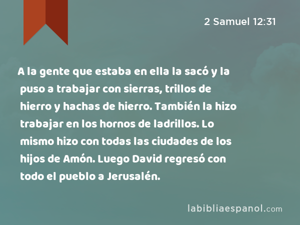 A la gente que estaba en ella la sacó y la puso a trabajar con sierras, trillos de hierro y hachas de hierro. También la hizo trabajar en los hornos de ladrillos. Lo mismo hizo con todas las ciudades de los hijos de Amón. Luego David regresó con todo el pueblo a Jerusalén. - 2 Samuel 12:31