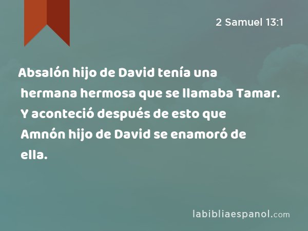 Absalón hijo de David tenía una hermana hermosa que se llamaba Tamar. Y aconteció después de esto que Amnón hijo de David se enamoró de ella. - 2 Samuel 13:1