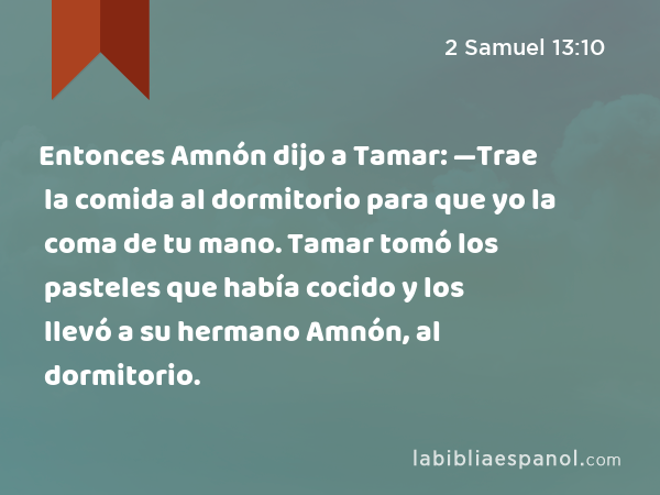 Entonces Amnón dijo a Tamar: —Trae la comida al dormitorio para que yo la coma de tu mano. Tamar tomó los pasteles que había cocido y los llevó a su hermano Amnón, al dormitorio. - 2 Samuel 13:10